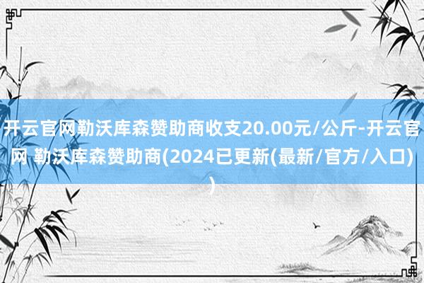开云官网勒沃库森赞助商收支20.00元/公斤-开云官网 勒沃库森赞助商(2024已更新(最新/官方/入口)