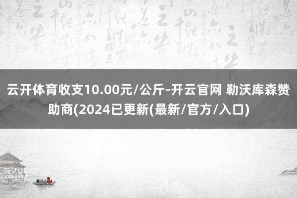 云开体育收支10.00元/公斤-开云官网 勒沃库森赞助商(2024已更新(最新/官方/入口)