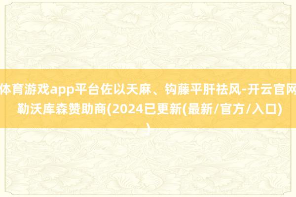 体育游戏app平台佐以天麻、钩藤平肝祛风-开云官网 勒沃库森赞助商(2024已更新(最新/官方/入口)