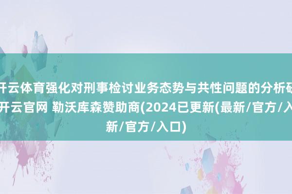 开云体育强化对刑事检讨业务态势与共性问题的分析研判-开云官网 勒沃库森赞助商(2024已更新(最新/官方/入口)