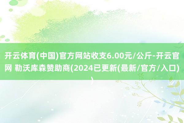 开云体育(中国)官方网站收支6.00元/公斤-开云官网 勒沃库森赞助商(2024已更新(最新/官方/入口)