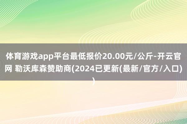 体育游戏app平台最低报价20.00元/公斤-开云官网 勒沃库森赞助商(2024已更新(最新/官方/入口)