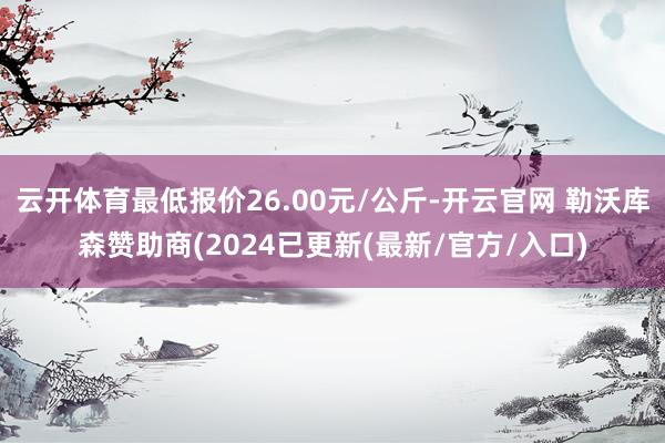 云开体育最低报价26.00元/公斤-开云官网 勒沃库森赞助商(2024已更新(最新/官方/入口)
