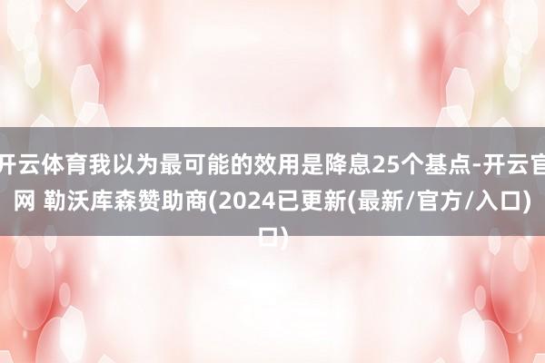 开云体育我以为最可能的效用是降息25个基点-开云官网 勒沃库森赞助商(2024已更新(最新/官方/入口)