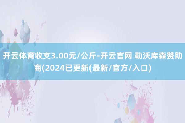 开云体育收支3.00元/公斤-开云官网 勒沃库森赞助商(2024已更新(最新/官方/入口)