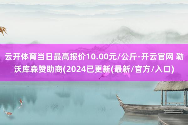 云开体育当日最高报价10.00元/公斤-开云官网 勒沃库森赞助商(2024已更新(最新/官方/入口)