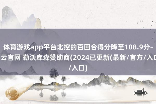 体育游戏app平台北控的百回合得分降至108.9分-开云官网 勒沃库森赞助商(2024已更新(最新/官方/入口)