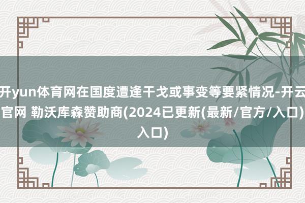 开yun体育网在国度遭逢干戈或事变等要紧情况-开云官网 勒沃库森赞助商(2024已更新(最新/官方/入口)