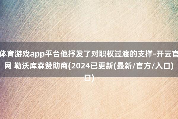 体育游戏app平台他抒发了对职权过渡的支撑-开云官网 勒沃库森赞助商(2024已更新(最新/官方/入口)