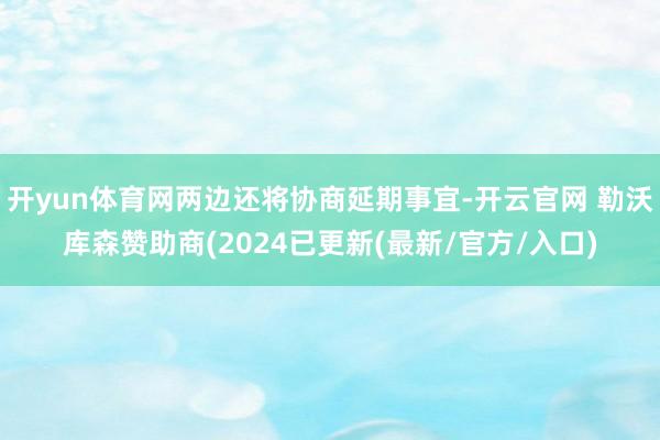 开yun体育网两边还将协商延期事宜-开云官网 勒沃库森赞助商(2024已更新(最新/官方/入口)