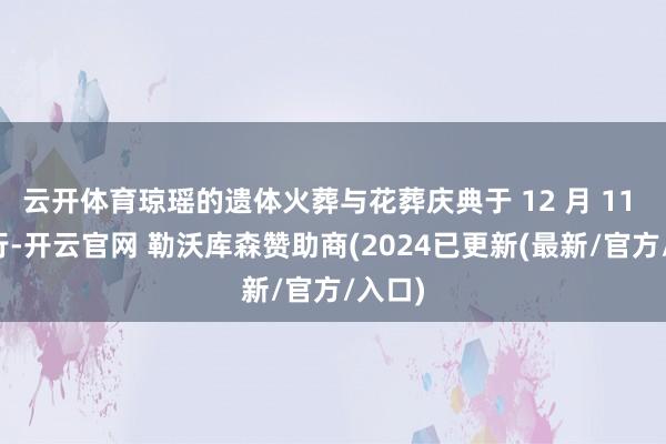云开体育琼瑶的遗体火葬与花葬庆典于 12 月 11 日举行-开云官网 勒沃库森赞助商(2024已更新(最新/官方/入口)