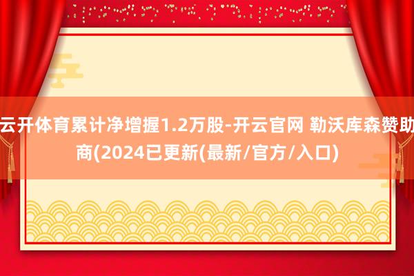 云开体育累计净增握1.2万股-开云官网 勒沃库森赞助商(2024已更新(最新/官方/入口)
