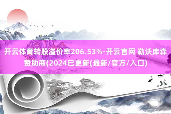 开云体育转股溢价率206.53%-开云官网 勒沃库森赞助商(2024已更新(最新/官方/入口)
