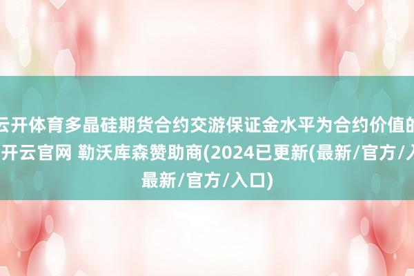 云开体育多晶硅期货合约交游保证金水平为合约价值的9%-开云官网 勒沃库森赞助商(2024已更新(最新/官方/入口)