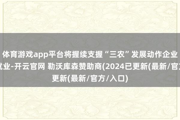 体育游戏app平台将握续支握“三农”发展动作企业的繁难就业-开云官网 勒沃库森赞助商(2024已更新(最新/官方/入口)