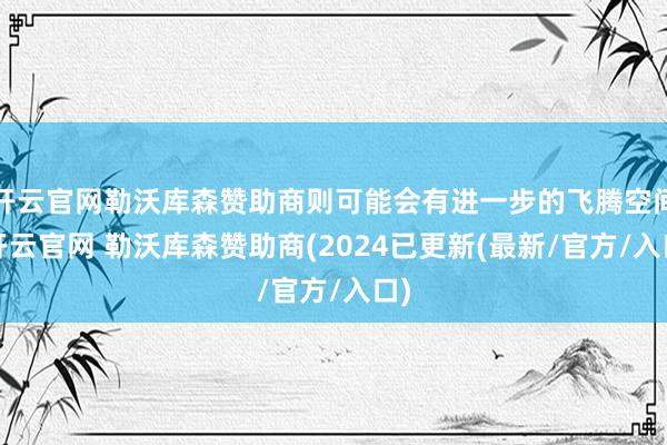 开云官网勒沃库森赞助商则可能会有进一步的飞腾空间-开云官网 勒沃库森赞助商(2024已更新(最新/官方/入口)