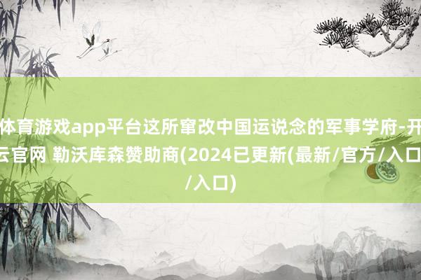 体育游戏app平台这所窜改中国运说念的军事学府-开云官网 勒沃库森赞助商(2024已更新(最新/官方/入口)