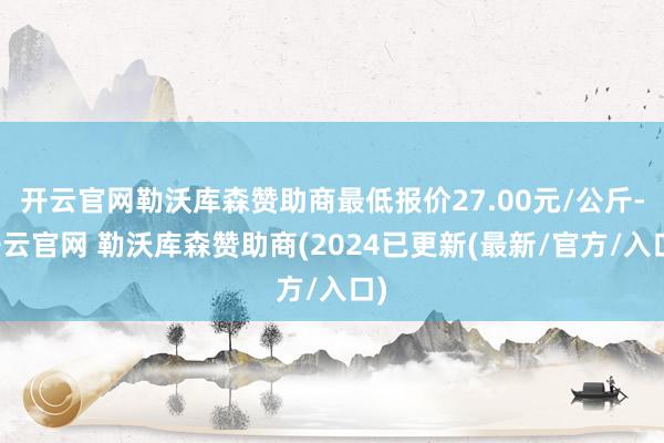 开云官网勒沃库森赞助商最低报价27.00元/公斤-开云官网 勒沃库森赞助商(2024已更新(最新/官方/入口)