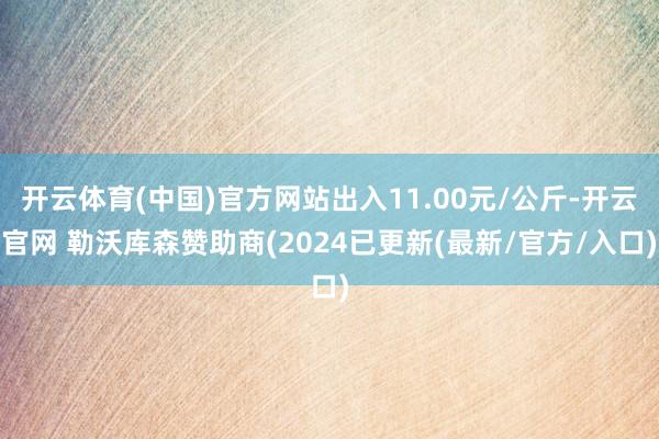 开云体育(中国)官方网站出入11.00元/公斤-开云官网 勒沃库森赞助商(2024已更新(最新/官方/入口)