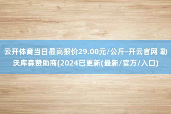 云开体育当日最高报价29.00元/公斤-开云官网 勒沃库森赞助商(2024已更新(最新/官方/入口)