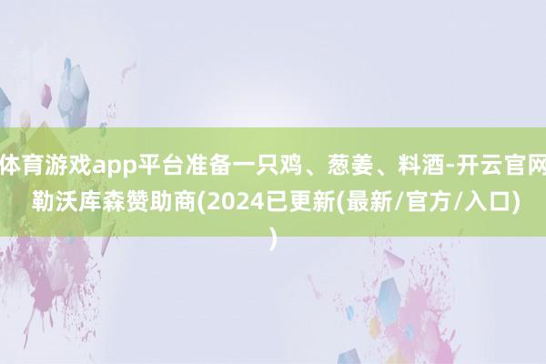 体育游戏app平台准备一只鸡、葱姜、料酒-开云官网 勒沃库森赞助商(2024已更新(最新/官方/入口)