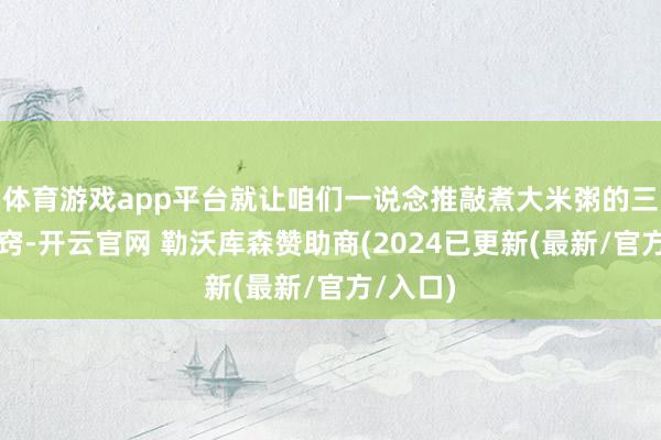 体育游戏app平台就让咱们一说念推敲煮大米粥的三个小决窍-开云官网 勒沃库森赞助商(2024已更新(最新/官方/入口)