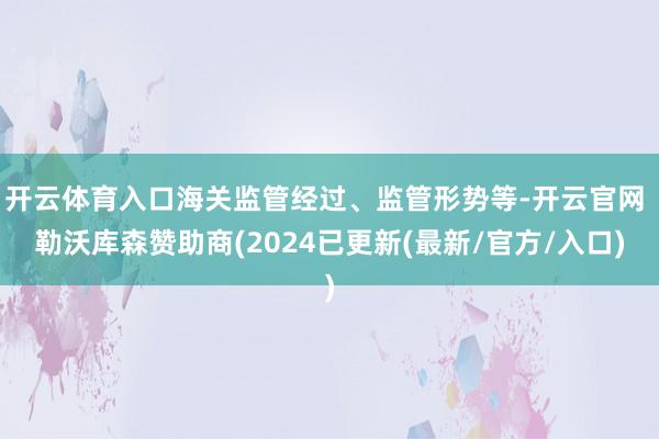 开云体育入口海关监管经过、监管形势等-开云官网 勒沃库森赞助商(2024已更新(最新/官方/入口)