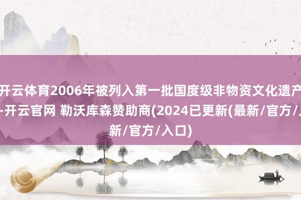 开云体育2006年被列入第一批国度级非物资文化遗产名录-开云官网 勒沃库森赞助商(2024已更新(最新/官方/入口)