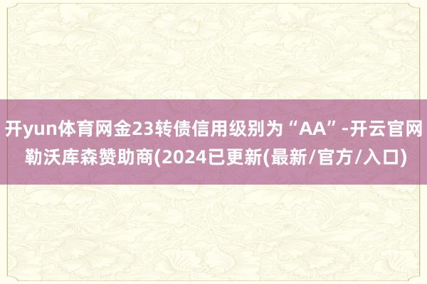 开yun体育网金23转债信用级别为“AA”-开云官网 勒沃库森赞助商(2024已更新(最新/官方/入口)