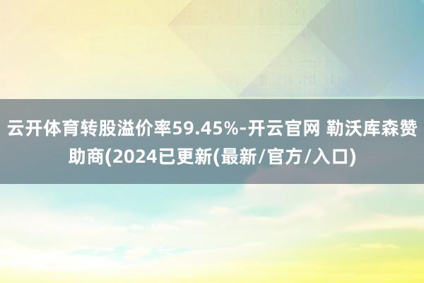 云开体育转股溢价率59.45%-开云官网 勒沃库森赞助商(2024已更新(最新/官方/入口)