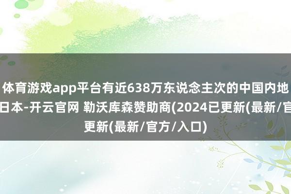 体育游戏app平台有近638万东说念主次的中国内地游客入境日本-开云官网 勒沃库森赞助商(2024已更新(最新/官方/入口)