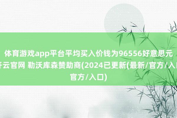 体育游戏app平台平均买入价钱为96556好意思元-开云官网 勒沃库森赞助商(2024已更新(最新/官方/入口)