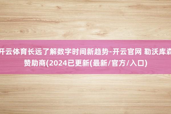 开云体育长远了解数字时间新趋势-开云官网 勒沃库森赞助商(2024已更新(最新/官方/入口)