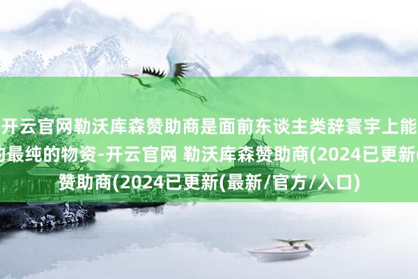 开云官网勒沃库森赞助商是面前东谈主类辞寰宇上能提真金不怕火到的最纯的物资-开云官网 勒沃库森赞助商(2024已更新(最新/官方/入口)