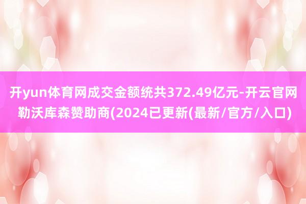 开yun体育网成交金额统共372.49亿元-开云官网 勒沃库森赞助商(2024已更新(最新/官方/入口)