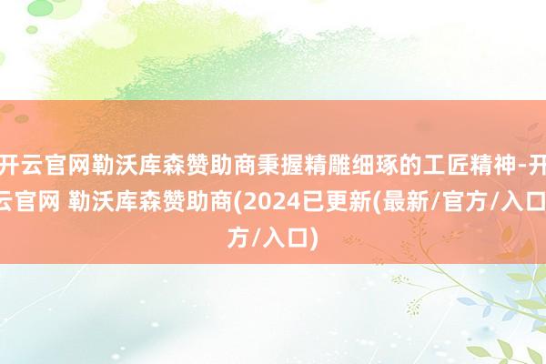 开云官网勒沃库森赞助商秉握精雕细琢的工匠精神-开云官网 勒沃库森赞助商(2024已更新(最新/官方/入口)