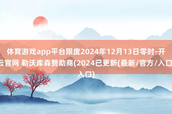 体育游戏app平台限度2024年12月13日零时-开云官网 勒沃库森赞助商(2024已更新(最新/官方/入口)
