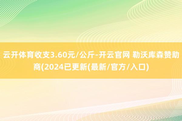 云开体育收支3.60元/公斤-开云官网 勒沃库森赞助商(2024已更新(最新/官方/入口)