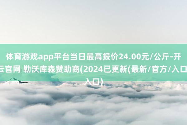 体育游戏app平台当日最高报价24.00元/公斤-开云官网 勒沃库森赞助商(2024已更新(最新/官方/入口)