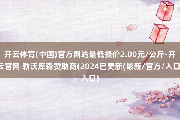 开云体育(中国)官方网站最低报价2.00元/公斤-开云官网 勒沃库森赞助商(2024已更新(最新/官方/入口)