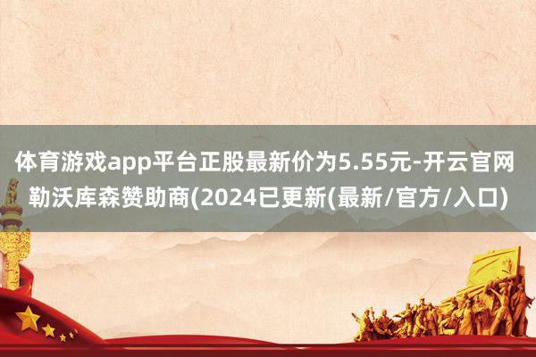 体育游戏app平台正股最新价为5.55元-开云官网 勒沃库森赞助商(2024已更新(最新/官方/入口)