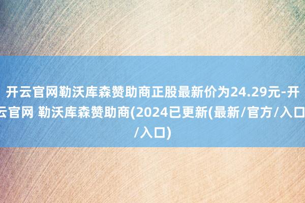 开云官网勒沃库森赞助商正股最新价为24.29元-开云官网 勒沃库森赞助商(2024已更新(最新/官方/入口)