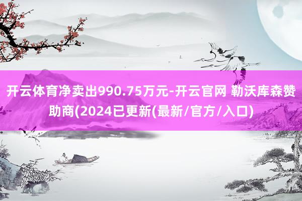 开云体育净卖出990.75万元-开云官网 勒沃库森赞助商(2024已更新(最新/官方/入口)