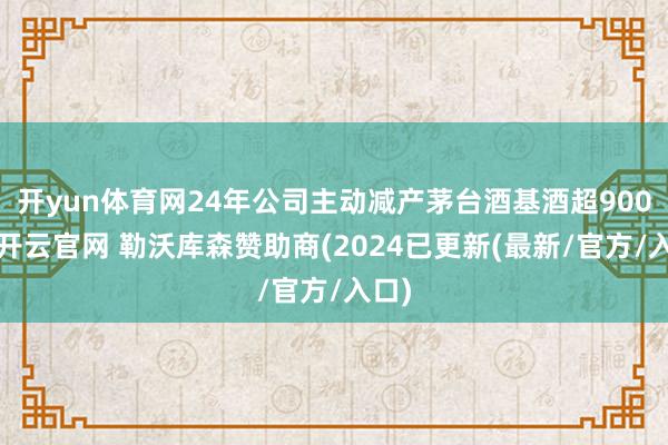 开yun体育网24年公司主动减产茅台酒基酒超900吨-开云官网 勒沃库森赞助商(2024已更新(最新/官方/入口)