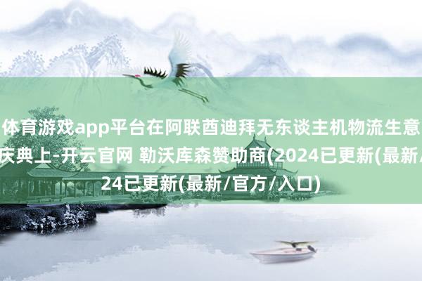 体育游戏app平台在阿联酋迪拜无东谈主机物流生意化运营启动庆典上-开云官网 勒沃库森赞助商(2024已更新(最新/官方/入口)