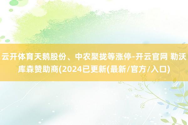 云开体育天鹅股份、中农聚拢等涨停-开云官网 勒沃库森赞助商(2024已更新(最新/官方/入口)