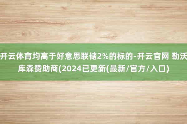 开云体育均高于好意思联储2%的标的-开云官网 勒沃库森赞助商(2024已更新(最新/官方/入口)