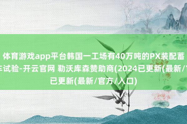 体育游戏app平台韩国一工场有40万吨的PX装配蓄意周四泊车试验-开云官网 勒沃库森赞助商(2024已更新(最新/官方/入口)