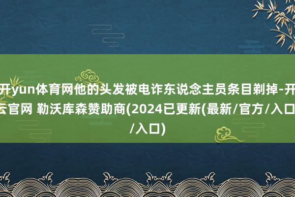 开yun体育网他的头发被电诈东说念主员条目剃掉-开云官网 勒沃库森赞助商(2024已更新(最新/官方/入口)