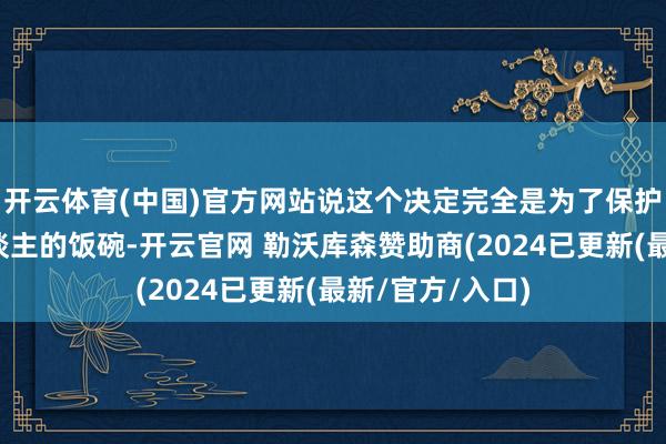 开云体育(中国)官方网站说这个决定完全是为了保护好意思国工东谈主的饭碗-开云官网 勒沃库森赞助商(2024已更新(最新/官方/入口)